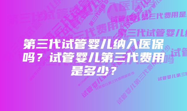 第三代试管婴儿纳入医保吗?试管婴儿第三代费用是多少?