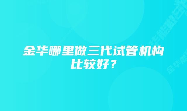 金华哪里做三代试管机构比较好?