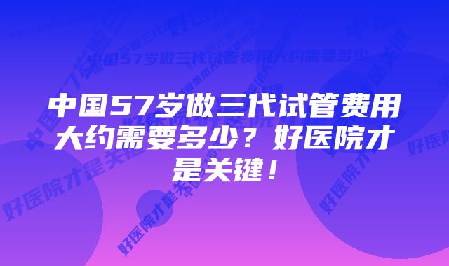 中国57岁做三代试管费用大约需要多少?好医院才是关键!