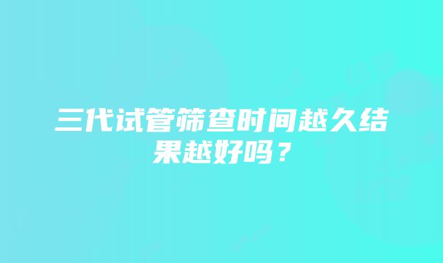 三代试管筛查时间越久结果越好吗?