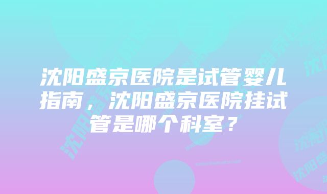 沈阳盛京医院是试管婴儿指南,沈阳盛京医院挂试管是哪个科室?