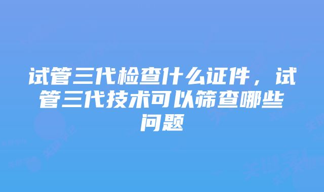 试管三代检查什么证件,试管三代技术可以筛查哪些问题