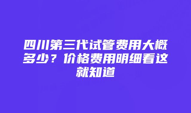 四川第三代试管费用大概多少?价格费用明细看这就知道