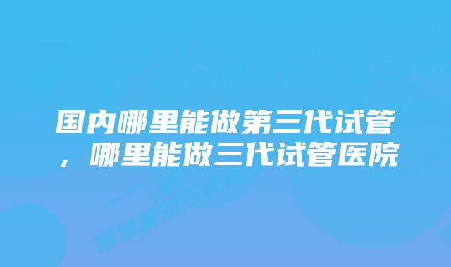 国内哪里能做第三代试管,哪里能做三代试管医院