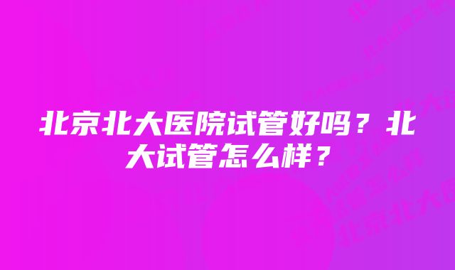 北京北大医院试管好吗?北大试管怎么样?