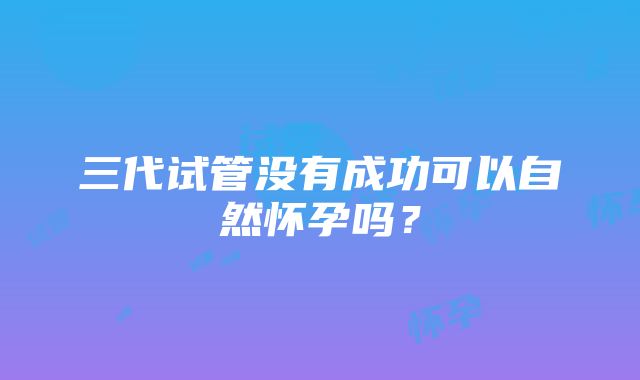 三代试管没有成功可以自然怀孕吗?