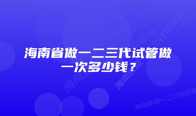 海南省做一二三代试管做一次多少钱?
