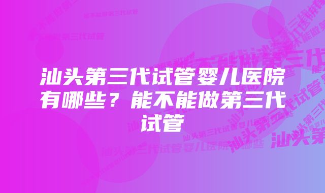 汕头第三代试管婴儿医院有哪些?能不能做第三代试管