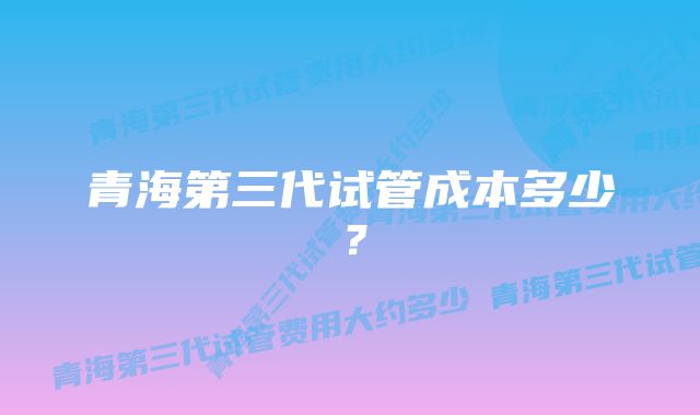青海第三代试管成本多少?