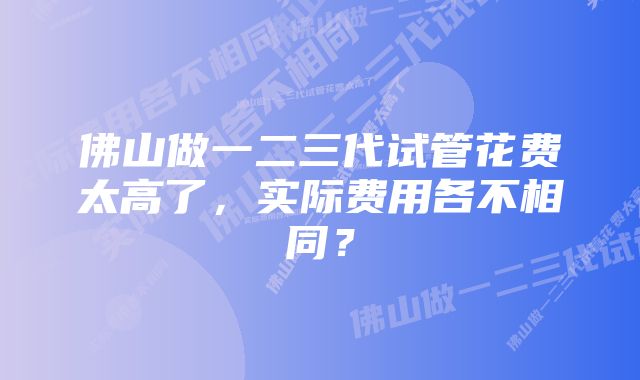 佛山做一二三代试管花费太高了,实际费用各不相同?
