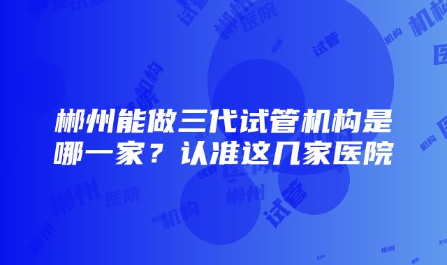 郴州能做三代试管机构是哪一家?认准这几家医院