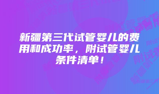 新疆第三代试管婴儿的费用和成功率,附试管婴儿条件清单!