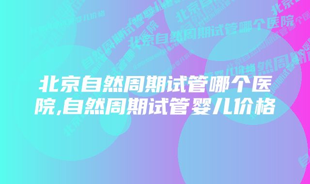 北京自然周期试管哪个医院,自然周期试管婴儿价格