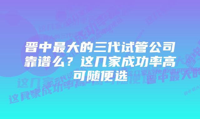 晋中最大的三代试管公司靠谱么?这几家成功率高可随便选