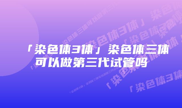 「染色体3体」染色体三体可以做第三代试管吗