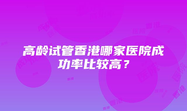 高龄试管香港哪家医院成功率比较高?