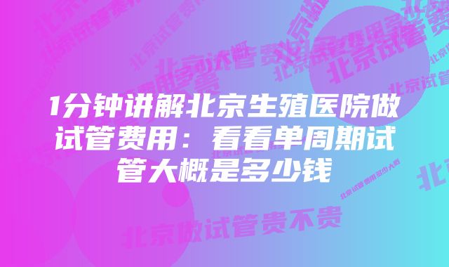 1分钟讲解北京生殖医院做试管费用:看看单周期试管大概是多少钱