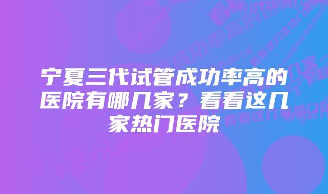 宁夏三代试管成功率高的医院有哪几家?看看这几家热门医院