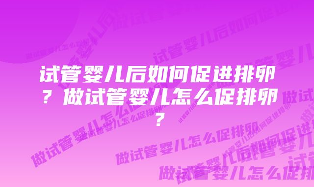 试管婴儿后如何促进排卵?做试管婴儿怎么促排卵?