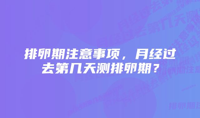 排卵期注意事项,月经过去第几天测排卵期?