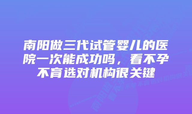 南阳做三代试管婴儿的医院一次能成功吗,看不孕不育选对机构很关键
