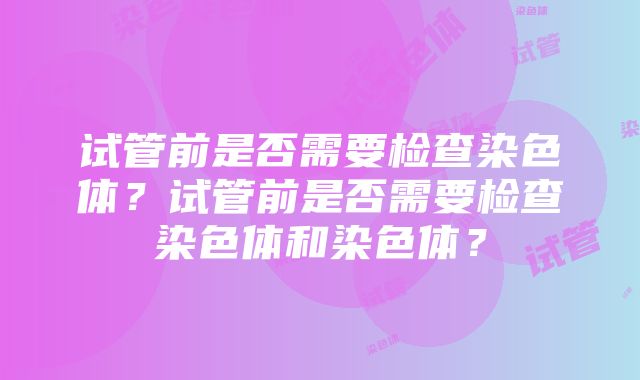 试管前是否需要检查染色体?试管前是否需要检查染色体和染色体?