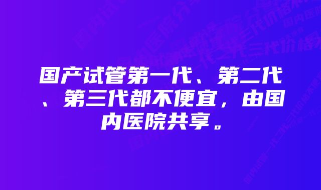 国产试管第一代、第二代、第三代都不便宜,由国内医院共享。