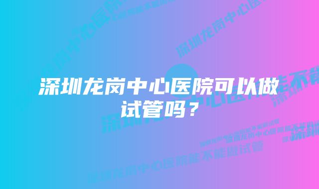 深圳龙岗中心医院可以做试管吗?