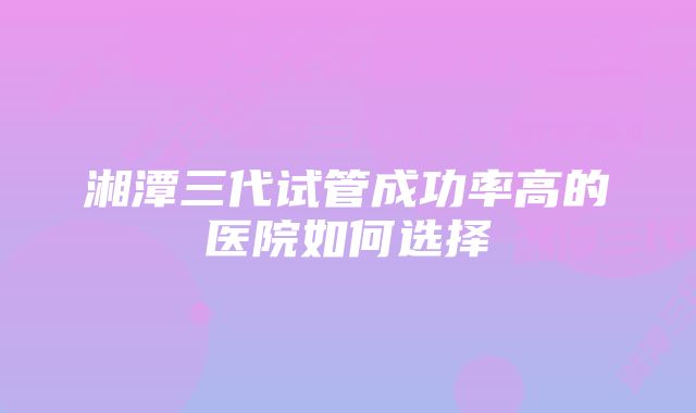 湘潭三代试管成功率高的医院如何选择