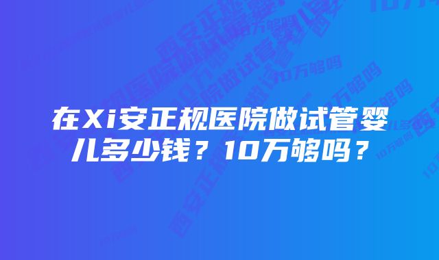 在Xi安正规医院做试管婴儿多少钱?10万够吗?