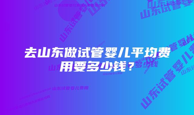 去山东做试管婴儿平均费用要多少钱?