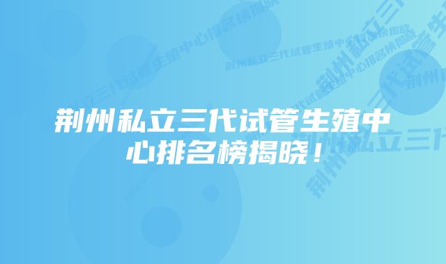 荆州私立三代试管生殖中心排名榜揭晓!
