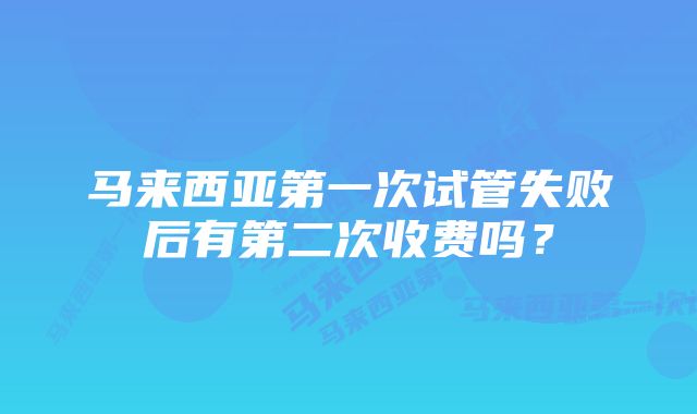 马来西亚第一次试管失败后有第二次收费吗?