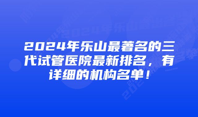 2024年乐山最著名的三代试管医院最新排名,有详细的机构名单!