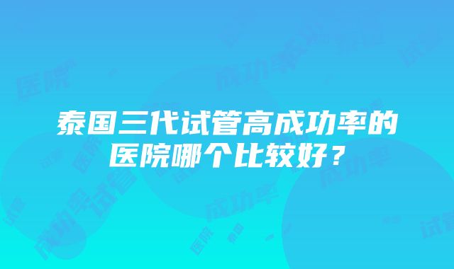 泰国三代试管高成功率的医院哪个比较好?