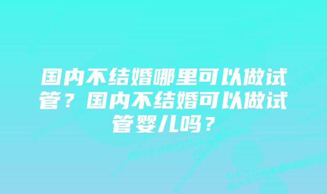 国内不结婚哪里可以做试管?国内不结婚可以做试管婴儿吗?