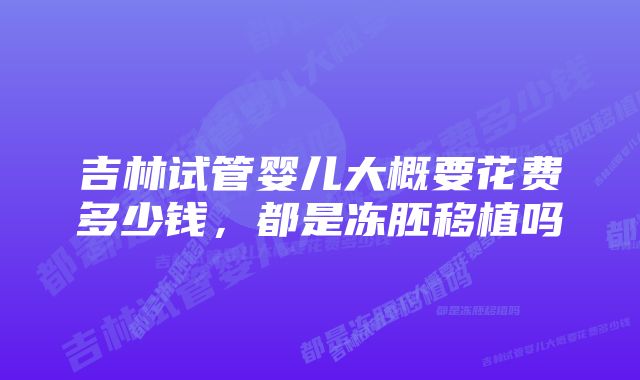 吉林试管婴儿大概要花费多少钱,都是冻胚移植吗