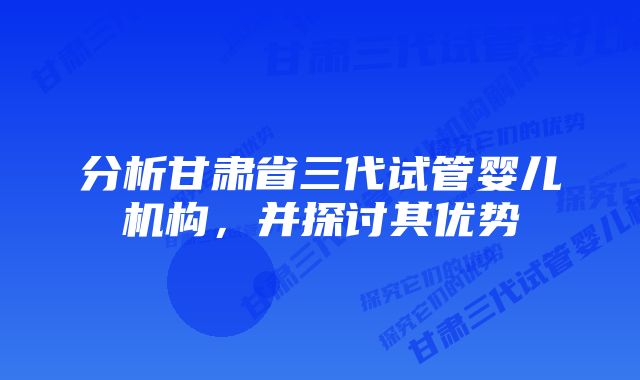 分析甘肃省三代试管婴儿机构,并探讨其优势