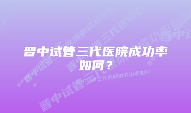 晋中试管三代医院成功率如何?