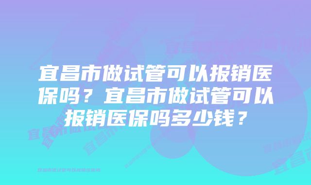 宜昌市做试管可以报销医保吗?宜昌市做试管可以报销医保吗多少钱?