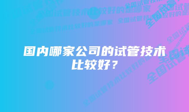 国内哪家公司的试管技术比较好?