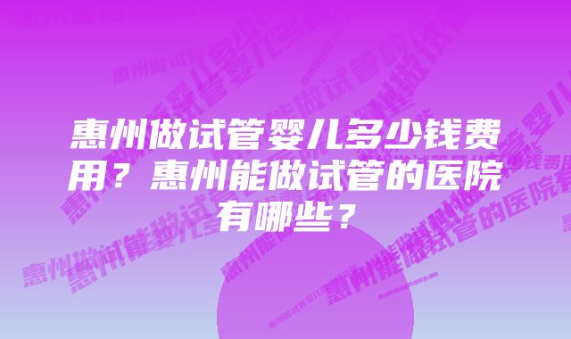 惠州做试管婴儿多少钱费用?惠州能做试管的医院有哪些?