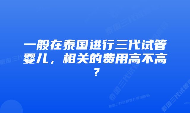 一般在泰国进行三代试管婴儿,相关的费用高不高?