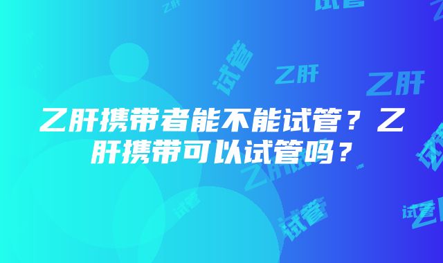 乙肝携带者能不能试管?乙肝携带可以试管吗?