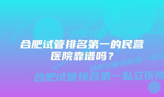 合肥试管排名第一的民营医院靠谱吗?