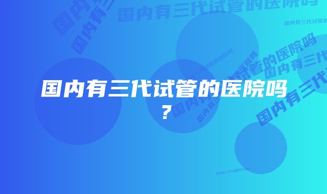 国内有三代试管的医院吗?