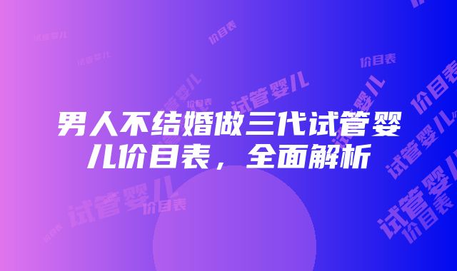 男人不结婚做三代试管婴儿价目表,全面解析