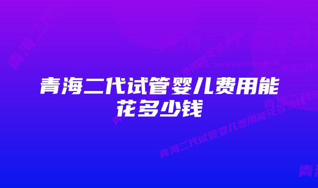 青海二代试管婴儿费用能花多少钱