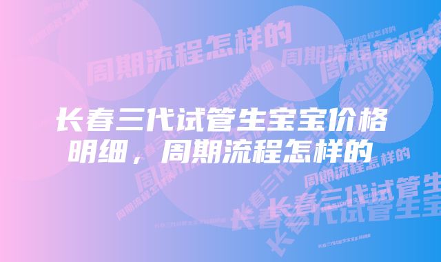 长春三代试管生宝宝价格明细,周期流程怎样的