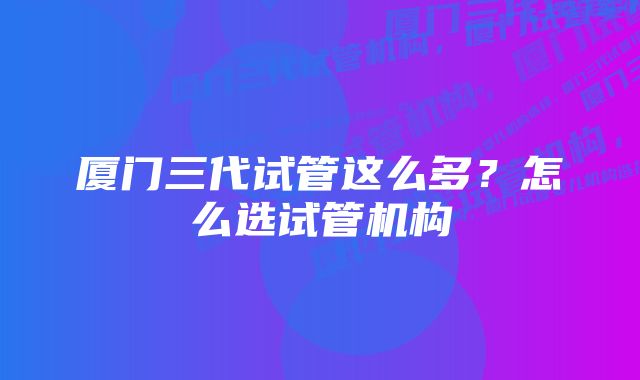 厦门三代试管这么多?怎么选试管机构